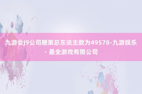 九游会J9公司鞭策总东谈主数为49578-九游娱乐 - 最全游戏有限公司