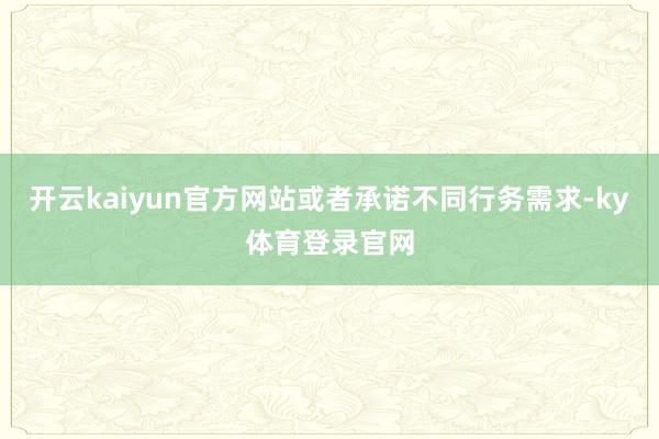 开云kaiyun官方网站或者承诺不同行务需求-ky体育登录官网