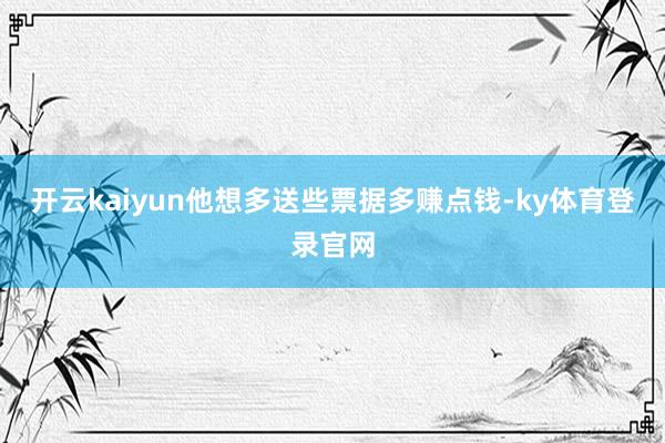 开云kaiyun他想多送些票据多赚点钱-ky体育登录官网