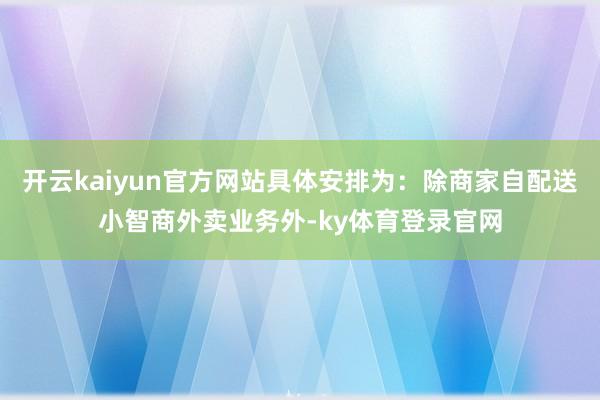 开云kaiyun官方网站具体安排为：除商家自配送小智商外卖业务外-ky体育登录官网