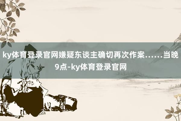 ky体育登录官网嫌疑东谈主确切再次作案……当晚9点-ky体育登录官网