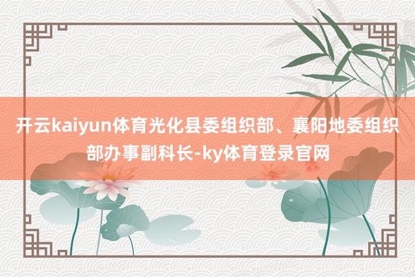 开云kaiyun体育光化县委组织部、襄阳地委组织部办事副科长-ky体育登录官网