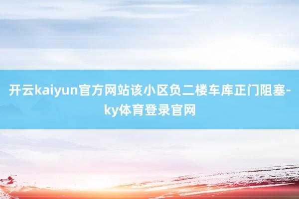 开云kaiyun官方网站该小区负二楼车库正门阻塞-ky体育登录官网