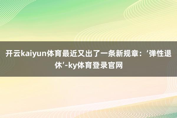 开云kaiyun体育最近又出了一条新规章：‘弹性退休’-ky体育登录官网