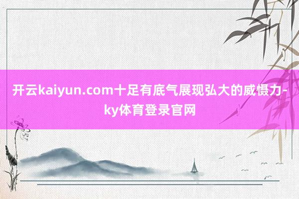 开云kaiyun.com十足有底气展现弘大的威慑力-ky体育登录官网