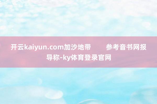 开云kaiyun.com加沙地带        参考音书网报导称-ky体育登录官网