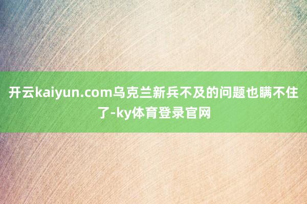 开云kaiyun.com乌克兰新兵不及的问题也瞒不住了-ky体育登录官网