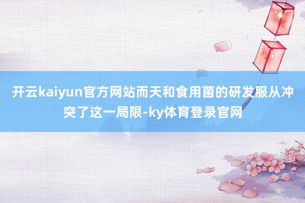 开云kaiyun官方网站而天和食用菌的研发服从冲突了这一局限-ky体育登录官网