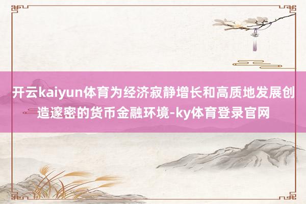 开云kaiyun体育为经济寂静增长和高质地发展创造邃密的货币金融环境-ky体育登录官网