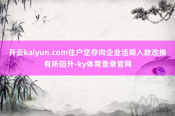 开云kaiyun.com住户定存向企业活期入款改换有所回升-ky体育登录官网