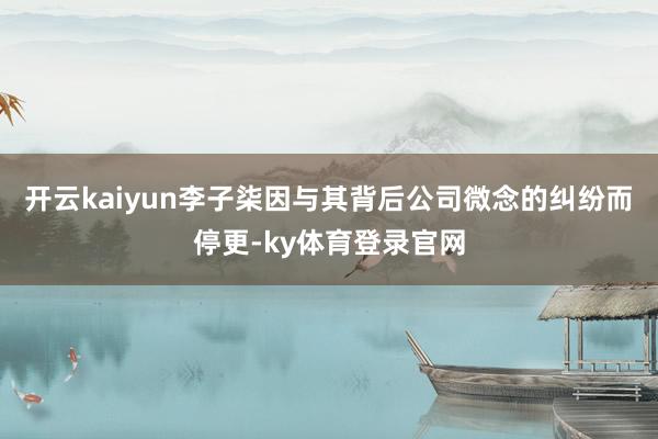 开云kaiyun李子柒因与其背后公司微念的纠纷而停更-ky体育登录官网