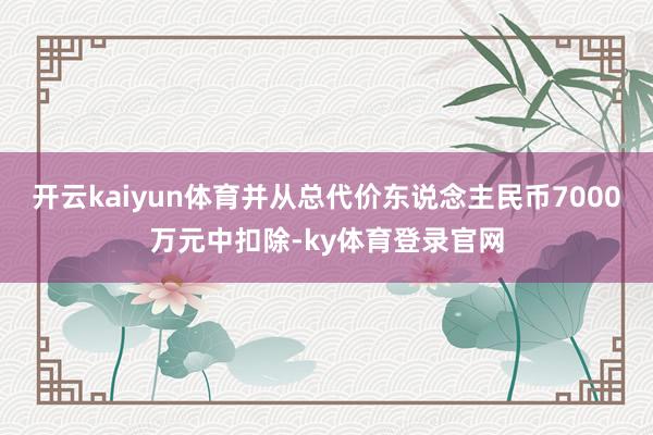 开云kaiyun体育并从总代价东说念主民币7000万元中扣除-ky体育登录官网