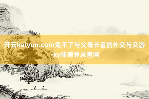 开云kaiyun.com免不了与父母长者的外交与交游-ky体育登录官网