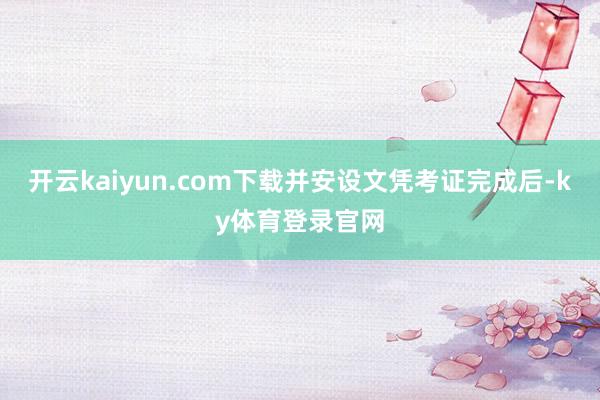 开云kaiyun.com下载并安设文凭考证完成后-ky体育登录官网