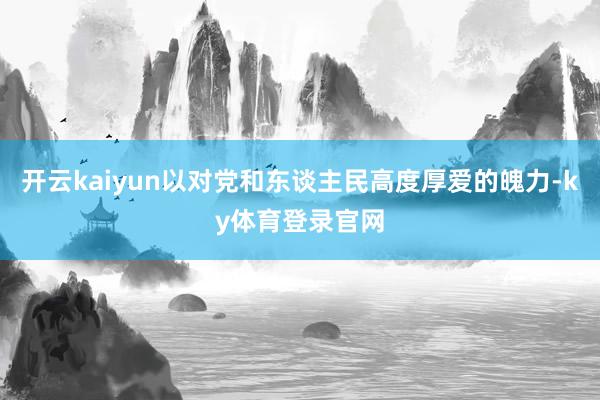 开云kaiyun以对党和东谈主民高度厚爱的魄力-ky体育登录官网