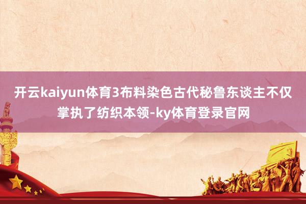 开云kaiyun体育3布料染色古代秘鲁东谈主不仅掌执了纺织本领-ky体育登录官网