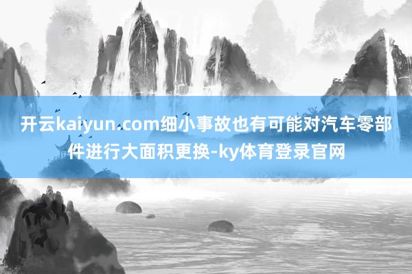 开云kaiyun.com细小事故也有可能对汽车零部件进行大面积更换-ky体育登录官网