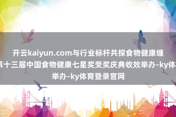 开云kaiyun.com与行业标杆共探食物健康缠绵之说念 第十三届中国食物健康七星奖受奖庆典收效举办-ky体育登录官网