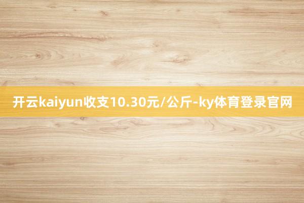 开云kaiyun收支10.30元/公斤-ky体育登录官网