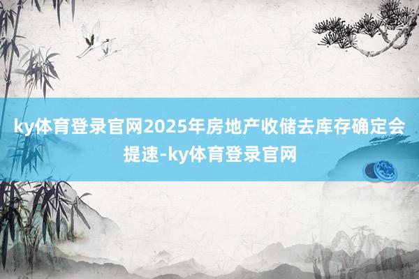 ky体育登录官网2025年房地产收储去库存确定会提速-ky体育登录官网