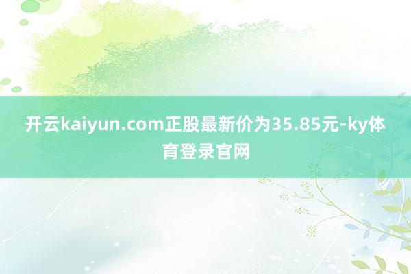 开云kaiyun.com正股最新价为35.85元-ky体育登录官网