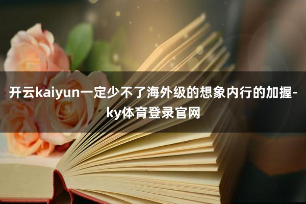 开云kaiyun一定少不了海外级的想象内行的加握-ky体育登录官网