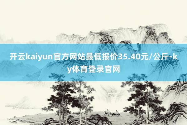 开云kaiyun官方网站最低报价35.40元/公斤-ky体育登录官网