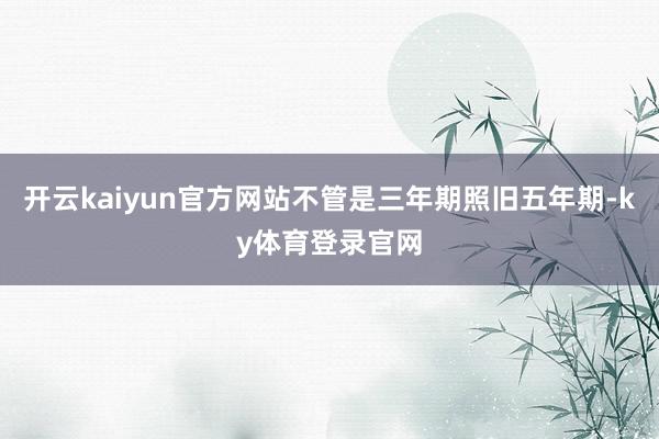 开云kaiyun官方网站不管是三年期照旧五年期-ky体育登录官网