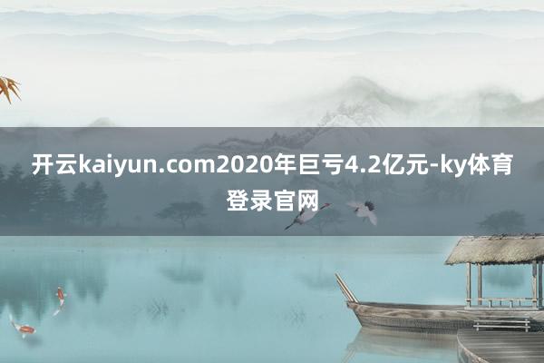 开云kaiyun.com2020年巨亏4.2亿元-ky体育登录官网