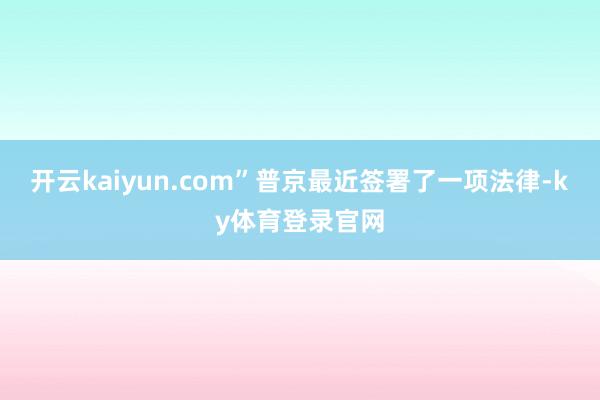 开云kaiyun.com” 普京最近签署了一项法律-ky体育登录官网