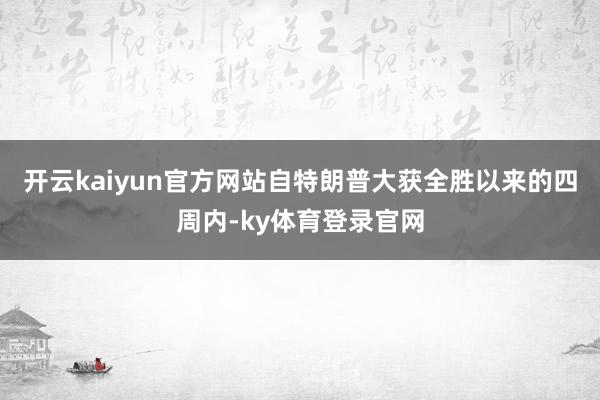 开云kaiyun官方网站自特朗普大获全胜以来的四周内-ky体育登录官网