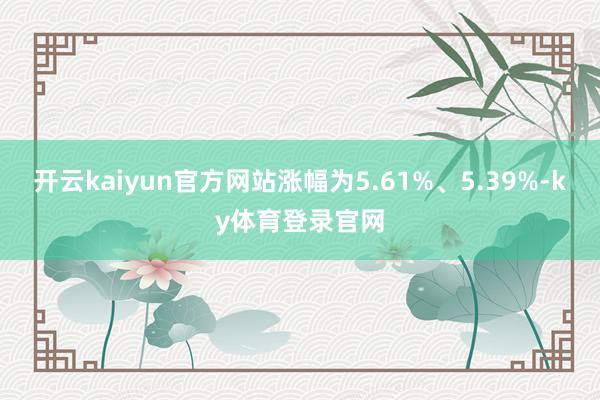 开云kaiyun官方网站涨幅为5.61%、5.39%-ky体育登录官网