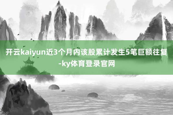 开云kaiyun近3个月内该股累计发生5笔巨额往复-ky体育登录官网