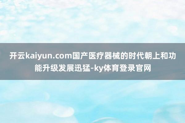 开云kaiyun.com国产医疗器械的时代朝上和功能升级发展迅猛-ky体育登录官网
