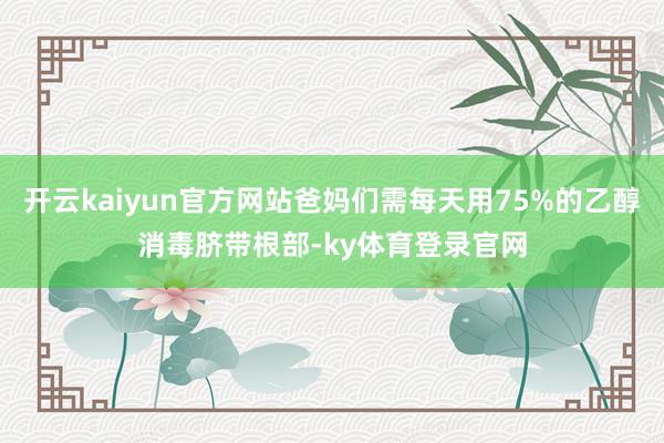 开云kaiyun官方网站爸妈们需每天用75%的乙醇消毒脐带根部-ky体育登录官网