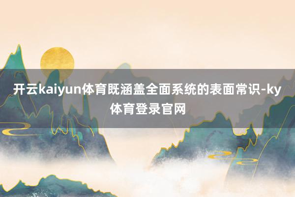 开云kaiyun体育既涵盖全面系统的表面常识-ky体育登录官网