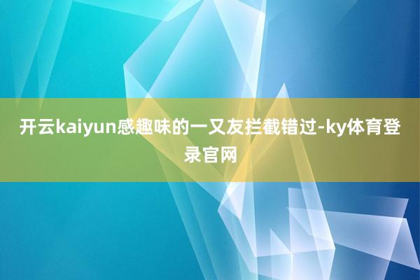 开云kaiyun感趣味的一又友拦截错过-ky体育登录官网