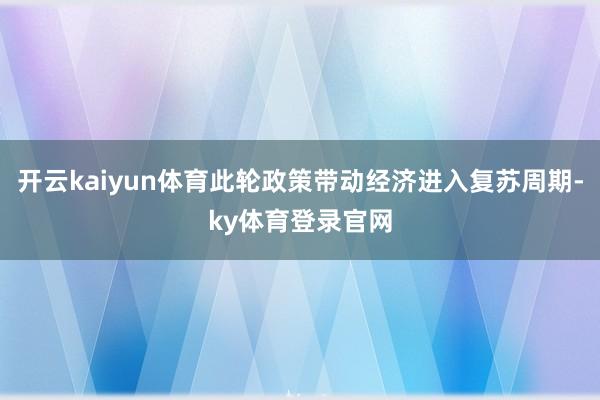 开云kaiyun体育此轮政策带动经济进入复苏周期-ky体育登录官网