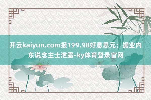 开云kaiyun.com报199.98好意思元;据业内东说念主士泄露-ky体育登录官网