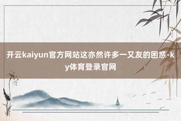 开云kaiyun官方网站这亦然许多一又友的困惑-ky体育登录官网