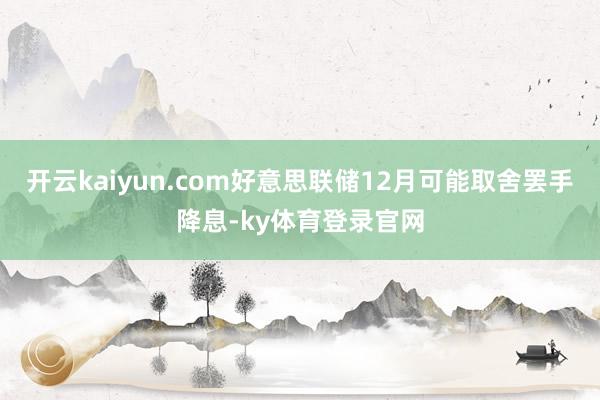 开云kaiyun.com好意思联储12月可能取舍罢手降息-ky体育登录官网