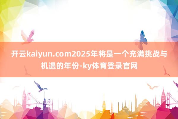 开云kaiyun.com2025年将是一个充满挑战与机遇的年份-ky体育登录官网