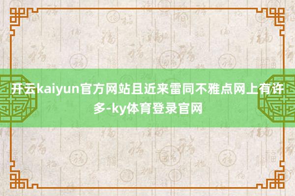 开云kaiyun官方网站且近来雷同不雅点网上有许多-ky体育登录官网