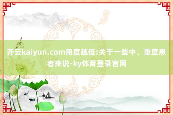开云kaiyun.com用度越低:关于一些中、重度患者来说-ky体育登录官网