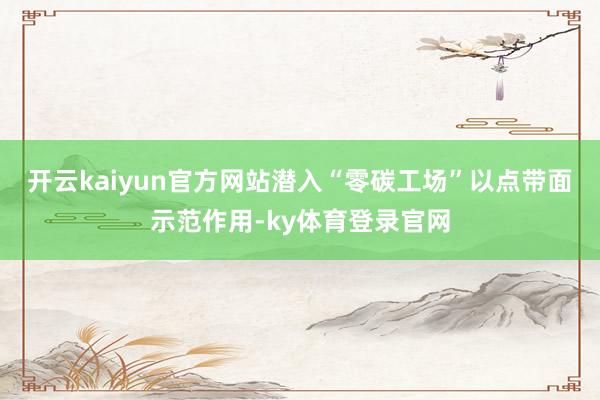 开云kaiyun官方网站潜入“零碳工场”以点带面示范作用-ky体育登录官网