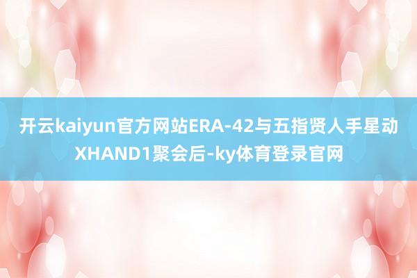 开云kaiyun官方网站ERA-42与五指贤人手星动XHAND1聚会后-ky体育登录官网