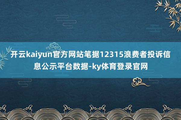 开云kaiyun官方网站笔据12315浪费者投诉信息公示平台数据-ky体育登录官网