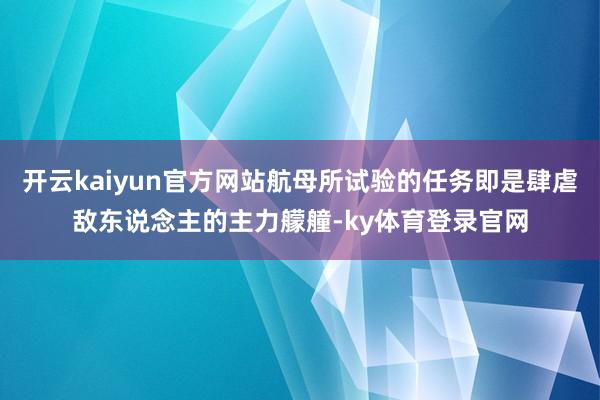 开云kaiyun官方网站航母所试验的任务即是肆虐敌东说念主的主力艨艟-ky体育登录官网