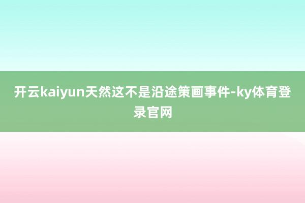 开云kaiyun天然这不是沿途策画事件-ky体育登录官网