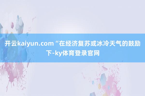 开云kaiyun.com“在经济复苏或冰冷天气的鼓励下-ky体育登录官网